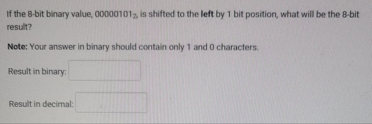 If the 8-bit binary value, 000001012, is shifted to the left by 1 bit position, what will be the 8-bit
result?
Note: Your answer in binary should contain only 1 and 0 characters.
Result in binary:
Result in decimal: