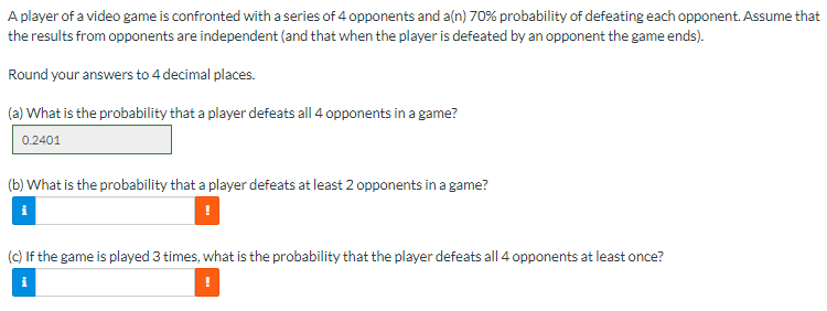 A player of a video game is confronted with a series of 4 opponents and a(n) 70% probability of defeating each opponent. Assume that
results from opponents are independent (and that when the player is defeated by an opponent the game ends).
the
Round your answers to 4 decimal places.
(a) What is the probability that a player defeats all 4 opponents in a game?
0.2401
(b) What is the probability that a player defeats at least 2 opponents in a game?
(c) If the game is played 3 times, what is the probability that the player defeats all 4 opponents at least once?
i