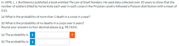 In 1898, L. J. Bortkiewicz published a book entitled The Law of Small Numbers. He used data collected over 20 years to show that the
number of soldiers killed by horse kicks each year in each corps in the Prussian cavalry followed a Poisson distribution with a mean of
0.61.
(a) What is the probability of more than 1 death in a corps in a year?
(b) What is the probability of no deaths in a corps over 6 years?
Round your answers to four decimal places (e.g. 98.7654).
(a) The probability is i
!
(b) The probability is i