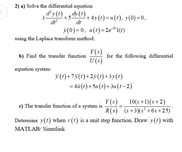 2) a) Solve the differential equation
3 d'y(t)
15dy (1) + 4y(t)= u(t), y(0)=0,
dt?
dt
v(0)=0, u(t)=2e*1(t)
%3D
using the Laplace transform method;
Y(s)
for the following differential
U(s)
b) Find the transfer function
equation system:
ÿ(?)+7ÿ(1)+2ÿ(t)+ 3y(t)
= 4i (t)+5u(t)+3u(t-2)'
Y (s)
c) The transfer function of a system is
10(s +1)(s+2)
R(s) (s+3)(s² +6s+25)
Determine y(t) when r(t) is a unit step function. Draw y(t) with
MATLAB/ Simulink
