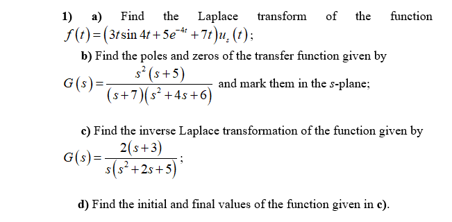 1)
a)
Find
the
Laplace
transform
of
the
function
f(t)=(3tsin 41 + Se“ +7t)u, (t);
b) Find the poles and zeros of the transfer function given by
s° (s+5)
G(s)=
(s+7)(s² +4s+6)
and mark them in the s-plane;
c) Find the inverse Laplace transformation of the function given by
2(s+3)
G(s)=
s(s²+2s+5)
d) Find the initial and final values of the function given in c).
