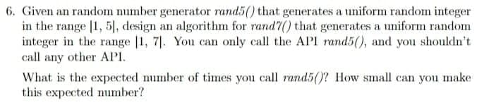 6. Given an random number generator rand5() that generates a uniform random integer
in the range [1, 5|, design an algorithm for rand7() that generates a uniform random
integer in the range |1, 7|. You can only call the API rand5(), and you shouldn't
call any other API.
What is the expected number of times you call rand5()? How small can you make
this expected umber?
