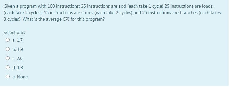 Given a program with 100 instructions: 35 instructions are add (each take 1 cycle) 25 instructions are loads
(each take 2 cycles), 15 instructions are stores (each take 2 cycles) and 25 instructions are branches (each takes
3 cycles). What is the average CPI for this program?
Select one:
O a. 1.7
O b. 1.9
O c. 2.0
O d. 1.8
O e. None
