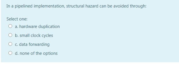 In a pipelined implementation, structural hazard can be avoided through:
Select one:
O a. hardware duplication
O b. small clock cycles
O c. data forwarding
O d. none of the options
