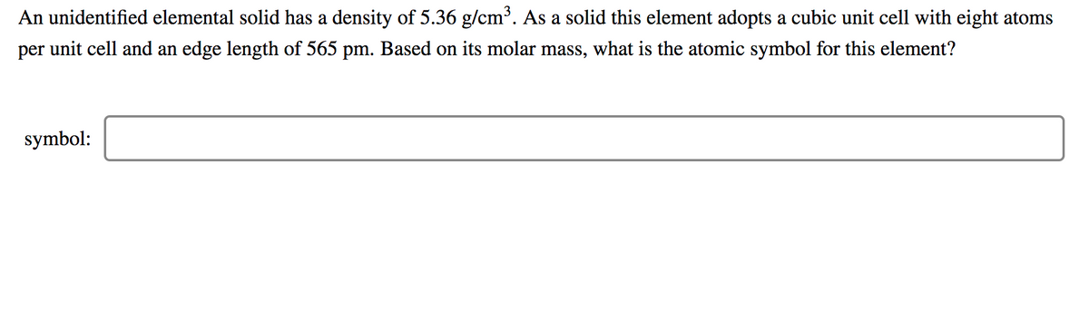 An unidentified elemental solid has a density of 5.36 g/cm³. As a solid this element adopts a cubic unit cell with eight atoms
per unit cell and an edge length of 565 pm. Based on its molar mass, what is the atomic symbol for this element?
symbol:
