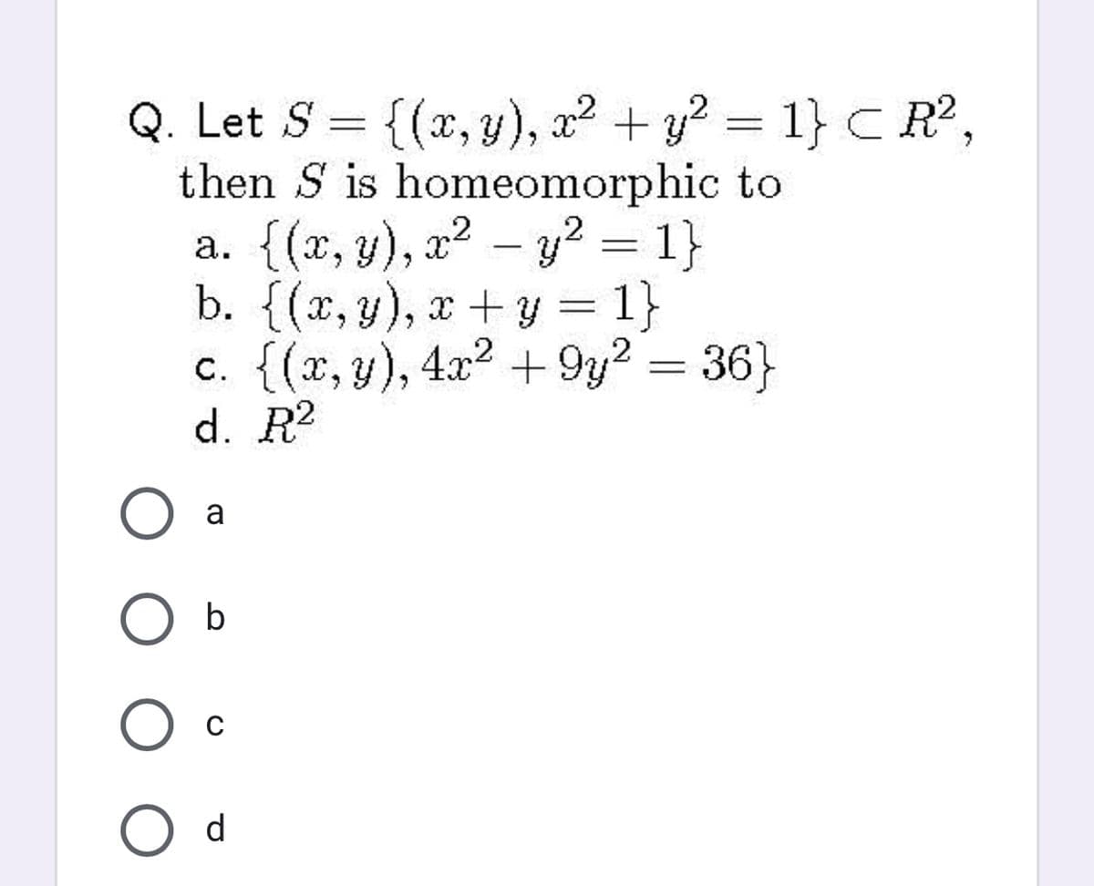 Q. Let S = {(x, y), a2 + y? = 1} C R?,
then S is homeomorphic to
а. {(х, у), 2? - у? %3 1}
b. {(x, y), x+y = 1}
c. {(x, y), 4x2 +9y2 = 36}
d. R2
||
a
O b
d
