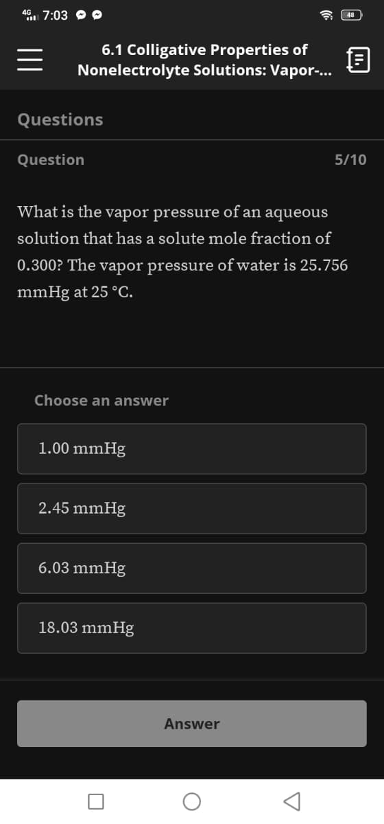 46. 7:03 O
48
6.1 Colligative Properties of
Nonelectrolyte Solutions: Vapor-..
Questions
Question
5/10
What is the vapor pressure of an aqueous
solution that has a solute mole fraction of
0.300? The vapor pressure of water is 25.756
mmHg at 25 °C.
Choose an answer
1.00 mmHg
2.45 mmHg
6.03 mmHg
18.03 mmHg
Answer
