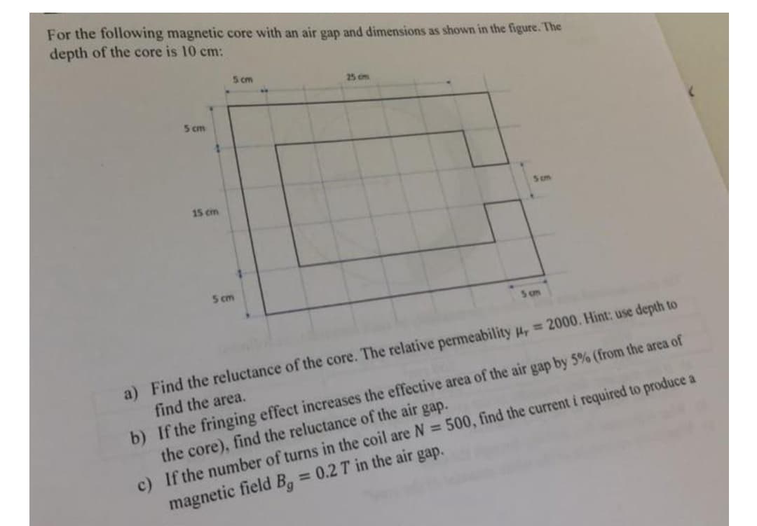 For the following magnetic core with an air gap and dimensions as shown in the figure. The
depth of the core is 10 cm:
5 cm
25 cm
5 cm
15 cm
Sm
5 cm
Sm
a) Find the reluctance of the core. The relative permeability 4, 2000. Hint: use depth to
find the area.
b) If the fringing effect increases the effective area of the air gap by 5% (from the area of
the core), find the reluctance of the air gap.
c) If the number of turns in the coil are N = 500, find the current i required to produce a
magnetic field B, = 0.2 T in the air gap.
%3D
