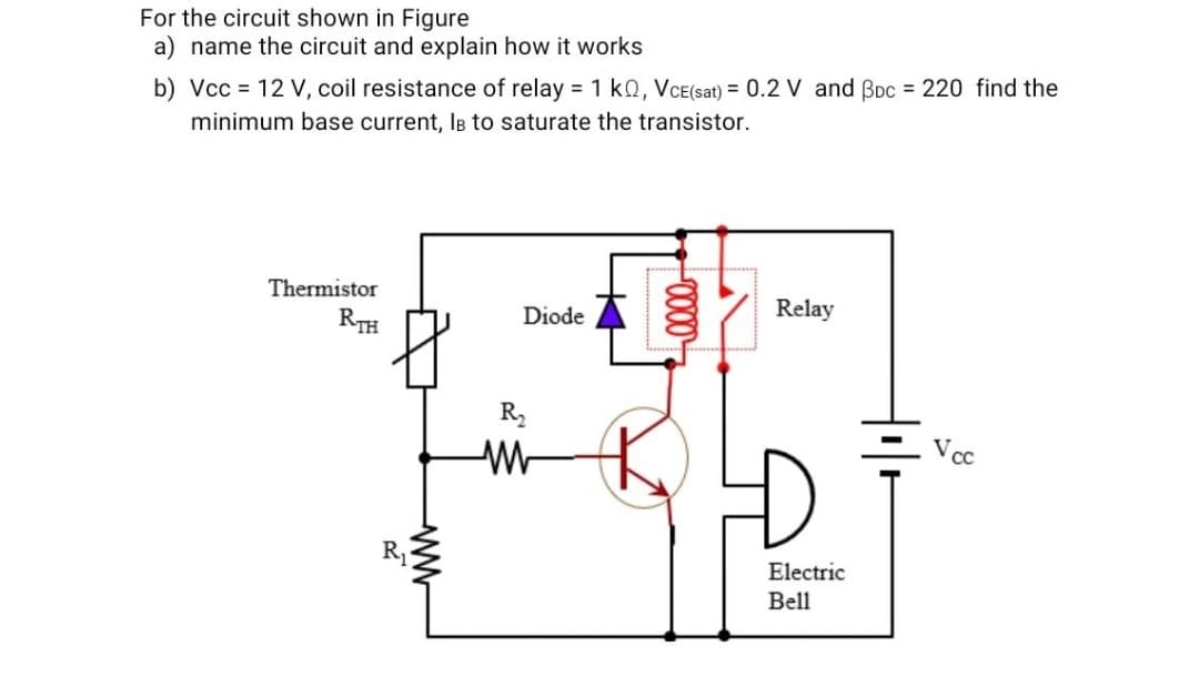 For the circuit shown in Figure
a) name the circuit and explain how it works
b) Vcc = 12 V, coil resistance of relay = 1 kQ, VCE(sat) = 0.2 V and Boc = 220 find the
minimum base current, IB to saturate the transistor.
Thermistor
Relay
Diode
RTH
R
Vcc
R1
Electric
Bell
