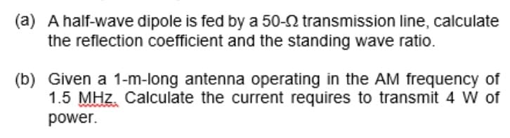 (a) A half-wave dipole is fed by a 50-2 transmission line, calculate
the reflection coefficient and the standing wave ratio.
(b) Given a 1-m-long antenna operating in the AM frequency of
1.5 MHz. Calculate the current requires to transmit 4 of
power.
