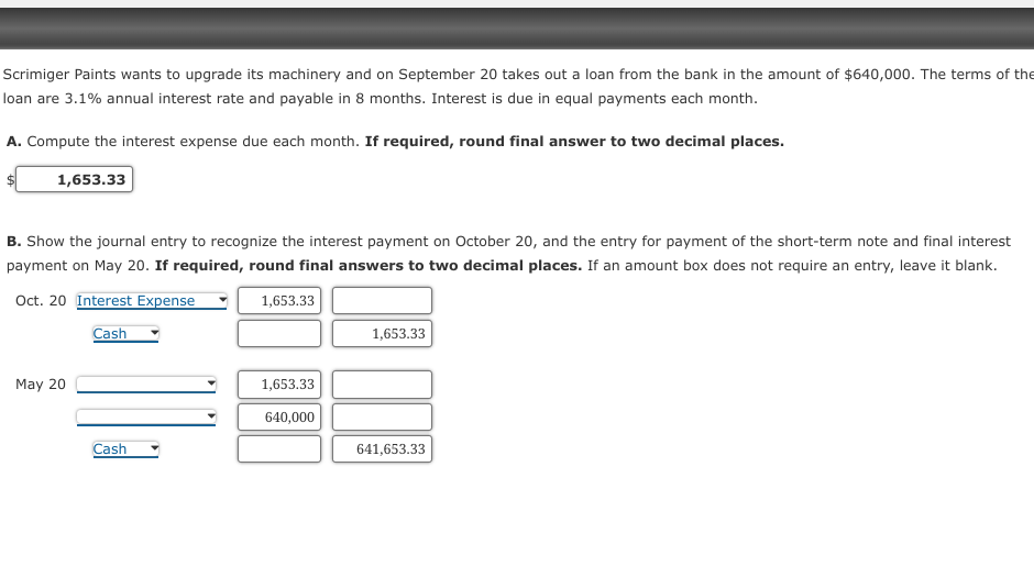 Scrimiger Paints wants to upgrade its machinery and on September 20 takes out a loan from the bank in the amount of $640,000. The terms of the
loan are 3.1% annual interest rate and payable in 8 months. Interest is due in equal payments each month.
A. Compute the interest expense due each month. If required, round final answer to two decimal places.
1,653.33
B. Show the journal entry to recognize the interest payment on October 20, and the entry for payment of the short-term note and final interest
payment on May 20. If required, round final answers to two decimal places. If an amount box does not require an entry, leave it blank.
1,653.33
Oct. 20 Interest Expense
Cash
May 20
Cash
1,653.33
640,000
1,653.33
641,653.33