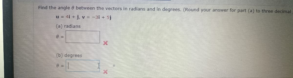 Find the angle between the vectors in radians and in degrees. (Round your answer for part (a) to three decimal
u = 4i + j, v = -3i + 5j
(a) radians
(b) degrees
A