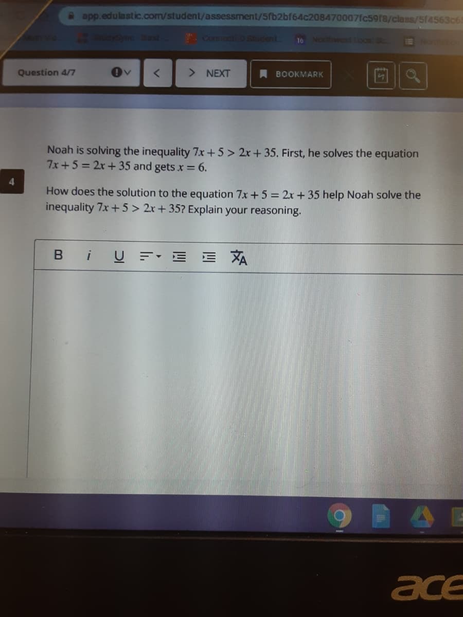 2 app.edulastic.com/student/assessment/5fb2bf64c208470007fc59f8/class/5f4563065
SudySycost
. ConnectiED Student
Norhwest Lool Sc.
Question 4/7
> NEXT
A BOOKMARK
Noah is solving the inequality 7x+5> 2x+ 35. First, he solves the equation
7x+5=2x+ 35 and gets x = 6.
4.
How does the solution to the equation 7x +5 = 2x +35 help Noah solve the
inequality 7x + 5 > 2x + 35? Explain your reasoning.
B iU
XA
ace
