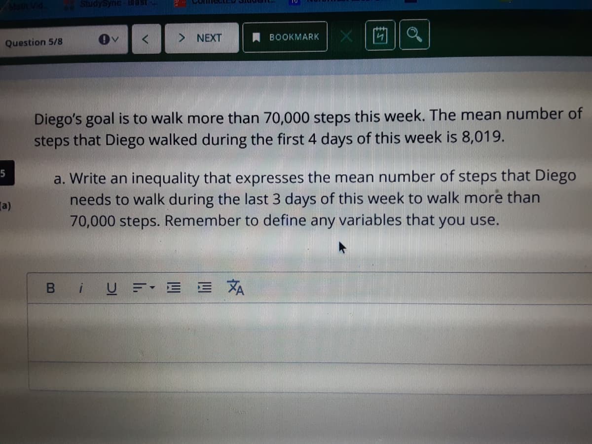 StudySync Bast-
NEXT
BOOKMARK
Question 5/8
Diego's goal is to walk more than 70,000 steps this week. The mean number of
steps that Diego walked during the first 4 days of this week is 8,019.
a. Write an inequality that expresses the mean number of steps that Diego
needs to walk during the last 3 days of this week to walk more than
70,000 steps. Remember to define any variables that you use.
5
a)
B iUE=• E E XA
V
