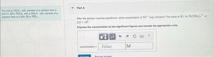 Part A
You mix a 150.0-mL sample of a solution that is
0.0111 Min NICl, with a 200.0-mL sample of a
solution that is 0.350 Min NH,.
After the solution reaches equilbrium, what concentration of Ni" (aq) remains? The value of Kr for Ni(NH, )e is
2.0 x 10
Express the concentration to two signiticant figures and include the appropriate units.
Value
M
concentration=
Benuest Answer
