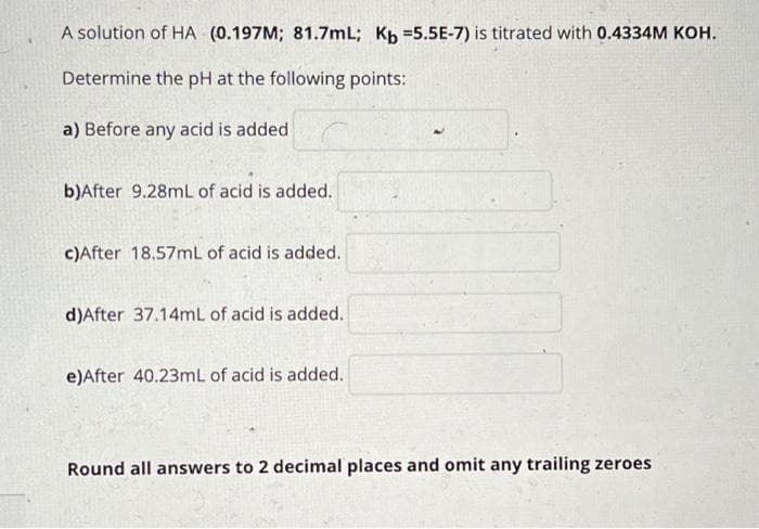 A solution of HA (0.197M; 81.7mL; Kp =5.5E-7) is titrated with 0.4334M KOH.
Determine the pH at the following points:
a) Before any acid is added
b)After 9.28mL of acid is added.
c)After 18.57mL of acid is added.
d)After 37.14mL of acid is added.
e)After 40.23mL of acid is added.
Round all answers to 2 decimal places and omit any trailing zeroes
