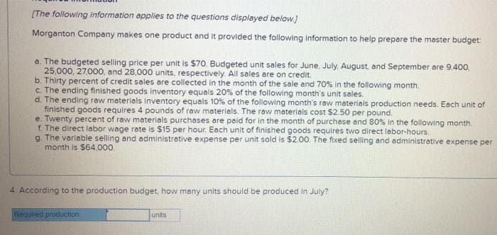 [The following information applies to the questions displayed below)
Morganton Company makes one product and it provided the following information to help prepare the master budget:
a. The budgeted selling price per unit is $70. Budgeted unit sales for June, July, August, and September are 9.400.
25,000, 27,000, and 28,000 units, respectively. All sales are on credit.
b. Thirty percent of credit sales are collected in the month of the sale and 70% in the following month.
c The ending finished goods inventory equals 20% of the following month's unit sales.
d. The ending raw materials inventory equals 10% of the following month's raw materials production needs. Each unit of
finished goods requires 4 pounds of raw materiels. The raw materials cost $2.50 per pound..
e. Twenty percent of raw materials purchases are paid for in the month of purchase end 80% in the following month.
f. The direct labor wage rate is $15 per hour. Each unit of finished goods requires two direct lobor-hours.
g. The varlable selling and administrative expense per unit sold is $2.00. The fixed selling and administrative expense per
month is $64.000
4 According to the production budget, how many units should be produced in July?
Required production
units
