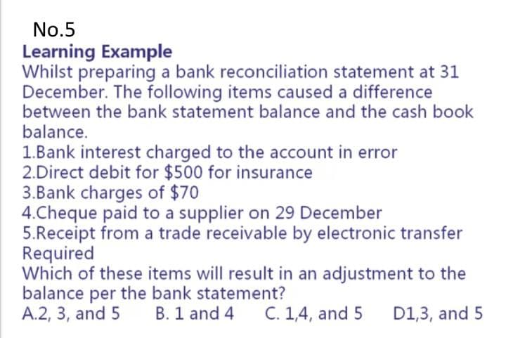 No.5
Learning Example
Whilst preparing a bank reconciliation statement at 31
December. The following items caused a difference
between the bank statement balance and the cash book
balance.
1.Bank interest charged to the account in error
2.Direct debit for $500 for insurance
3.Bank charges of $70
4.Cheque paid to a supplier on 29 December
5.Receipt from a trade receivable by electronic transfer
Required
Which of these items will result in an adjustment to the
balance per the bank statement?
A.2, 3, and 5
B. 1 and 4
C. 1,4, and 5
D1,3, and 5
