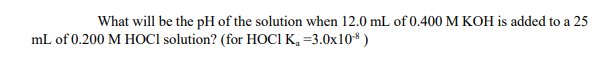 What will be the pH of the solution when 12.0 mL of 0.400 M KOH is added to a 25
mL of 0.200 M HOCI solution? (for HOCI K, =3.0x10* )
