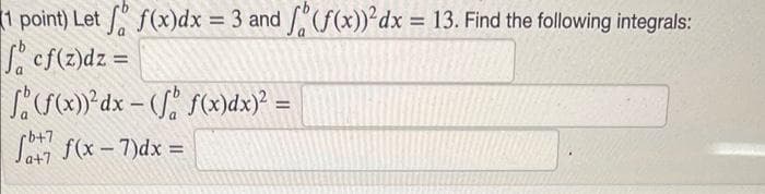 1 point) Let f(x)dx = 3 and (f(x))²dx = 13. Find the following integrals:
S. cf(z)dz =
)*dx – (J f)dx) =
%3D
%3D
rb+7
S f(x - 7)dx =
