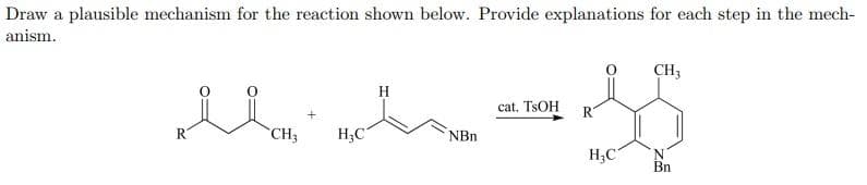 Draw a plausible mechanism for the reaction shown below. Provide explanations for each step in the mech-
anism.
CH3
H
cat. TSOH
R.
R
`CH3
H;C
NBn
H;C
Bn
