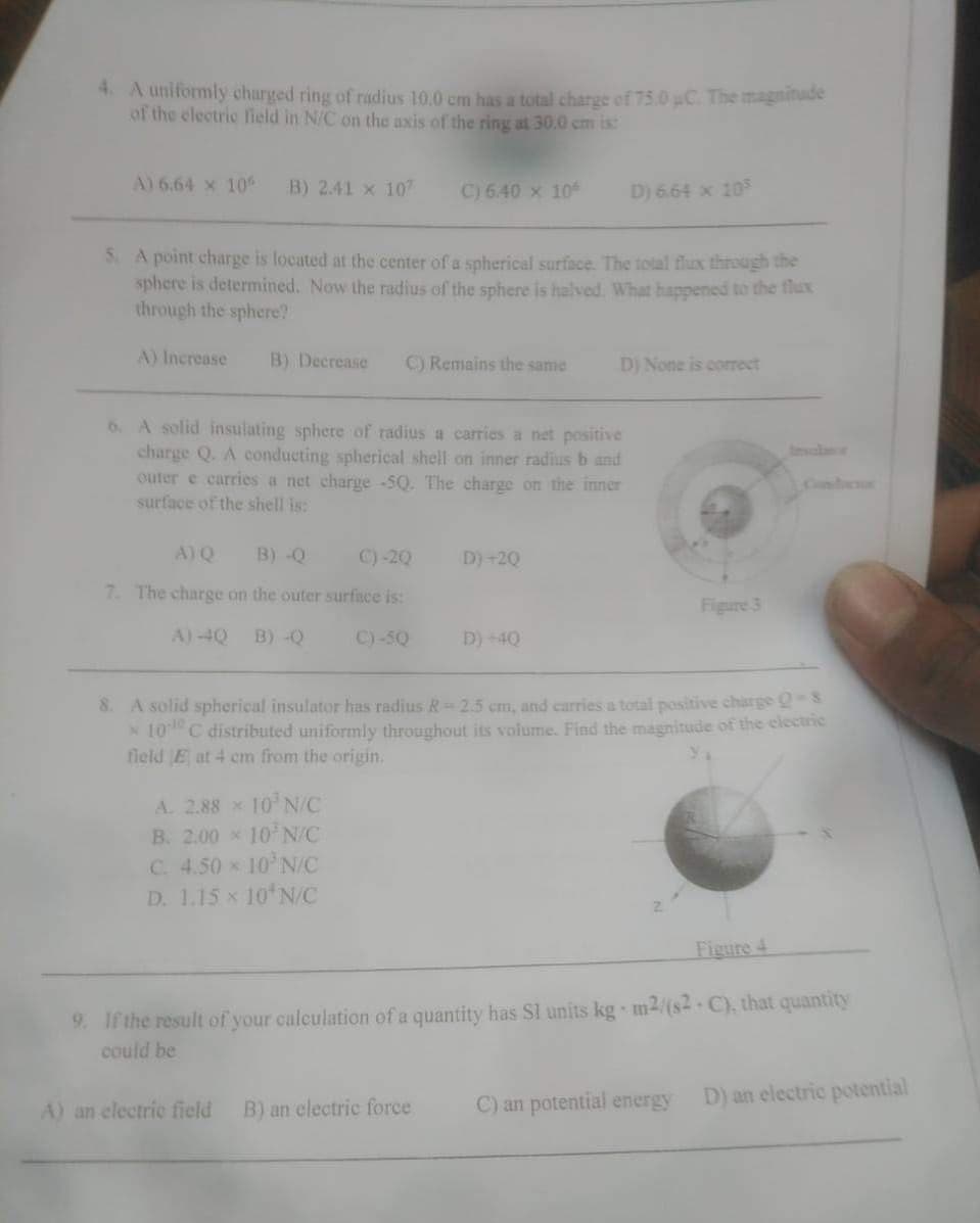 4. A uniformly charged ring of radius 10.0 cm has a total charge of 75.0 uC. The magnitude
of the electric fleld in N/C on the axis of the ring at 30.0 cm is:
A) 6.64 x 10
B) 2.41 x 107
C) 6.40 x 10
D) 6.64 x 105
S. A point charge is located at the center of a spherical surface. The total flux through the
sphere is determined. Now the radius of the sphere is halved. What happened to the thux
through the sphere?
A) Increase
B) Decrease
C) Remains the same
D) None is correct
6. A solid insulating sphere of radius a caries a net positive
charge Q. A conducting spherical shell on inner radius b and
outer e carries a net charge -5Q. The charge on the inner
surface of the shell is:
talatr
Condosor
A) Q
B) -Q
C) -20
D)+20
7. The charge on the outer surface is:
Figure 3
A) 4Q
B) -Q
C) -SQ
D) -4Q
8. A solid spherical insulator has radius R-2.5 cm, and carries a total positive charge 2
x 10 C distributed uniformly throughout its volume. Find the magnitude of the clectric
field E at 4 cm from the origin.
A. 2.88 x 10 N/C
B. 2.00 x 10N/C
C. 4.50 x 10 N/C
D. 1.15 x 10 N/C
Figure 4
9. If the result of your caleulation of a quantity has Sl units kg m2/(s2 C), that quantity
could be
C) an potential energy
D) an electric potential
A) an electrie field
B) an electric force
