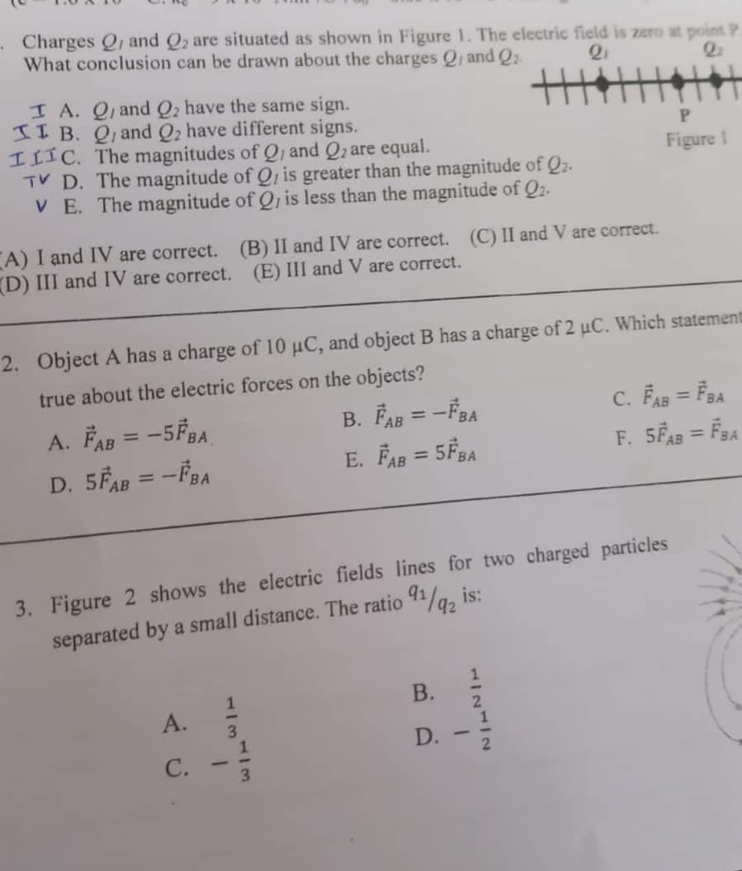 Charges Q, and Q2 are situated as shown in Figure 1. The electric field is zero at point P.
What conclusion can be drawn about the charges Q and Q2
主主
I A. Q, and Q2 have the same sign.
II B. Q, and Q2 have different signs.
IIIC. The magnitudes of Q, and Q2 are equal.
TV D. The magnitude of Q, is greater than the magnitude of Q2.
V E. The magnitude of Q, is less than the magnitude of Q2.
P.
Figure I
A) I and IV are correct. (B) II and IV are correct. (C) II and V are correct.
D) III and IV are correct. (E) III and V are correct.
2. Object A has a charge of 10 µC, and object B has a charge of 2 uC. Which statement
true about the electric forces on the objects?
B. FAR = -FRA
C. FAB = F3A
A. FAB = -5FBA
D. 5FAB = -FBA
%3D
АВ
АВ
E. FAg = 5FRA
AB
%3D
%3D
АВ
АВ
3. Figure 2 shows the electric fields lines for two charged particles
separated by a small distance. The ratio 41/a, is:
92
В.
А.
3
D.
С.
1/2412
