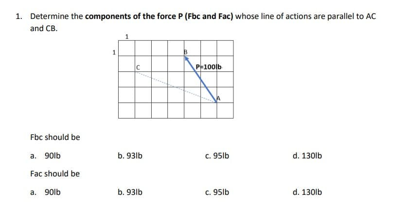 1. Determine the components of the force P (Fbc and Fac) whose line of actions are parallel to AC
and CB.
1
IC
P=100lb
Fbc should be
a. 90lb
b. 93lb
c. 95lb
d. 130lb
Fac should be
а.
90lb
b. 93lb
c. 95lb
d. 130lb

