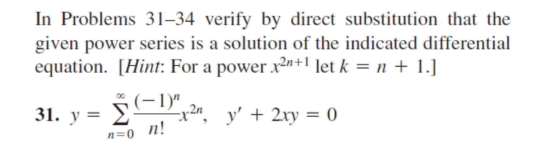 In Problems 31–34 verify by direct substitution that the
given power series is a solution of the indicated differential
equation. [Hint: For a power x2n+1 let k = n + 1.]
*
(-1)"
x²", y' + 2xy = 0
.2n
31. у %3D У
n=0_n!
