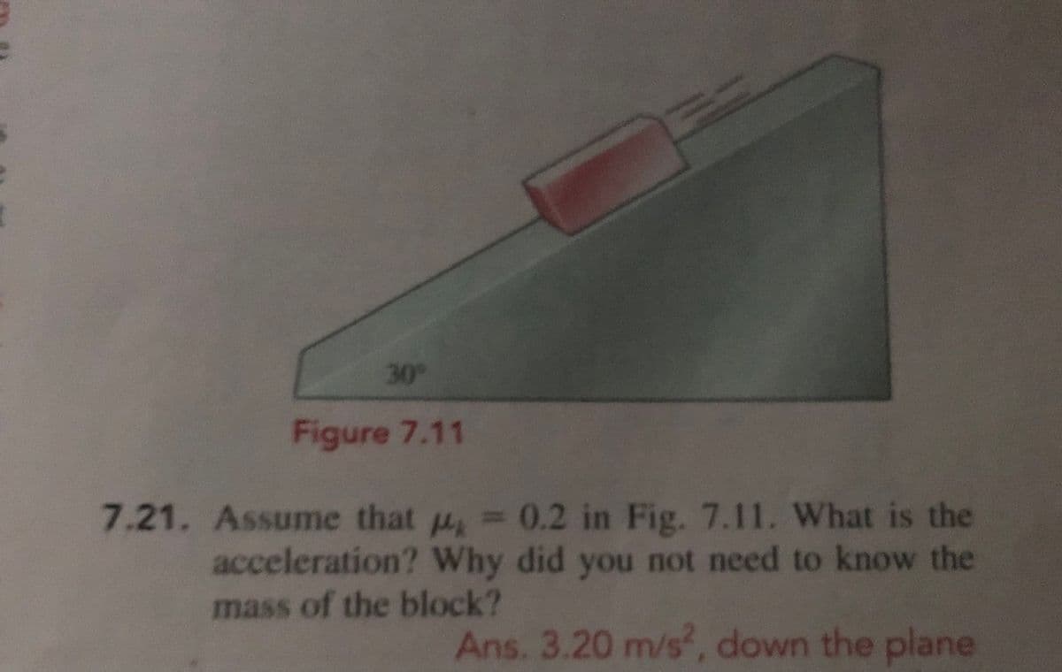 30
Figure 7.11
7.21. Assume that u,= 0.2 in Fig. 7.11. What is the
acceleration? Why did you not need to know the
mass of the block?
Ans. 3.20 m/s, down the plane
