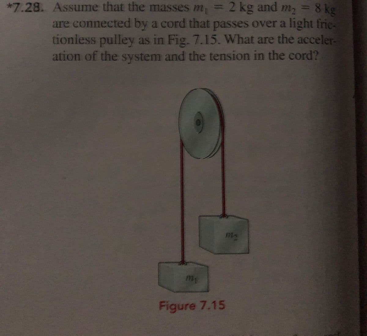 =
8 kg
m2
%3D
*7.28. Assume that the masses m, = 2 kg and
are connected by a cord that passes over a light fric-
tionless pulley as in Fig. 7.15. What are the acceler-
ation of the system and the tension in the cord?
Figure 7.15
