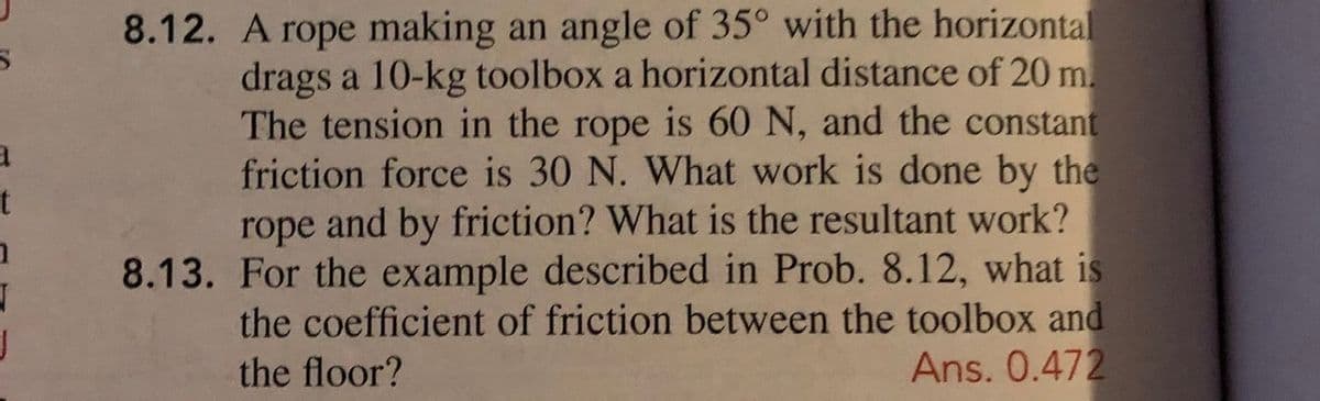 8.12. A rope making an angle of 35° with the horizontal
drags a 10-kg toolbox a horizontal distance of 20 m.
The tension in the rope is 60 N, and the constant
friction force is 30 N. What work is done by the
rope and by friction? What is the resultant work?
8.13. For the example described in Prob. 8.12, what is
the coefficient of friction between the toolbox and
Ans. 0.472
the floor?
