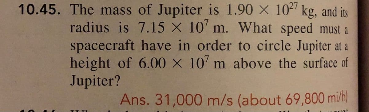 10.45. The mass of Jupiter is 1.90 X 102 kg, and its
radius is 7.15 X 10' m. What speed must a
spacecraft have in order to circle Jupiter at a
height of 6.00 X 10' m above the surface of
Jupiter?
Ans. 31,000 m/s (about 69,800 mi/h)
