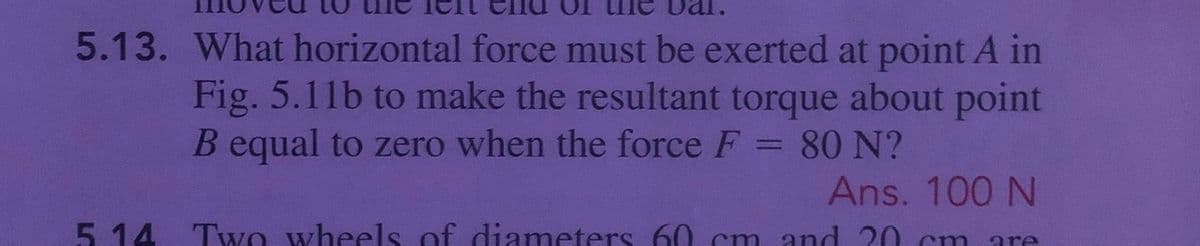 5.13. What horizontal force must be exerted at point A in
Fig. 5.11b to make the resultant torque about point
B equal to zero when the force F
80 N?
Ans. 100 N
5. 14 TwO wheels of diameters 60 cm and 20
cm
are
