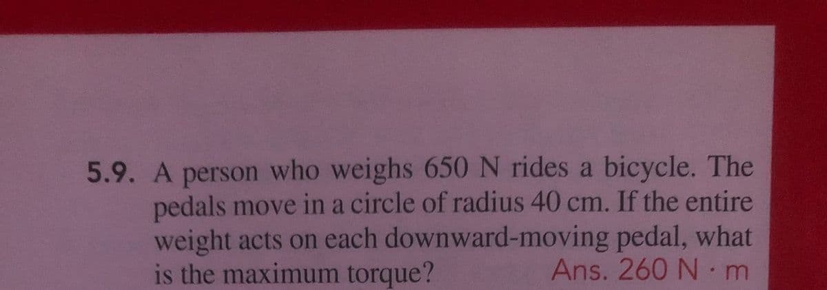 5.9. A person who weighs 650 N rides a bicycle. The
pedals move in a circle of radius 40 cm. If the entire
weight acts on each downward-moving pedal, what
is the maximum torque?
Ans. 260 N m
