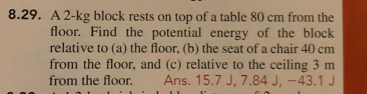 8.29. A 2-kg block rests on top of a table 80 cm from the
floor. Find the potential energy of the block
relative to (a) the floor, (b) the seat of a chair 40 cm
from the floor, and (c) relative to the ceiling 3 m
Ans. 15.7 J, 7.84 J, -43.1 J
from the floor.
