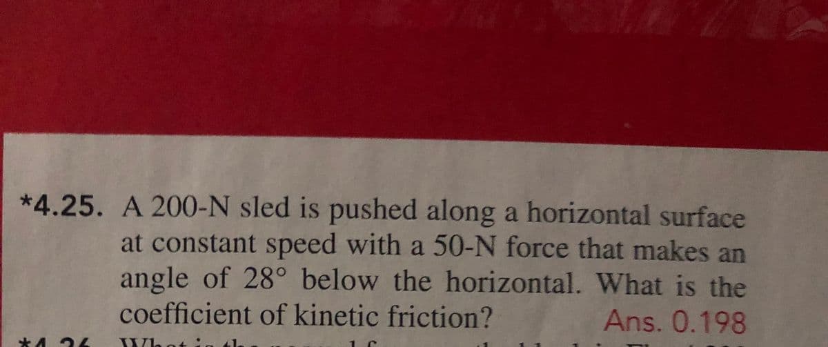 *4.25. A 200-N sled is pushed along a horizontal surface
at constant speed with a 50-N force that makes an
angle of 28° below the horizontal. What is the
coefficient of kinetic friction?
Ans. 0.198
*4 24
Whot:
