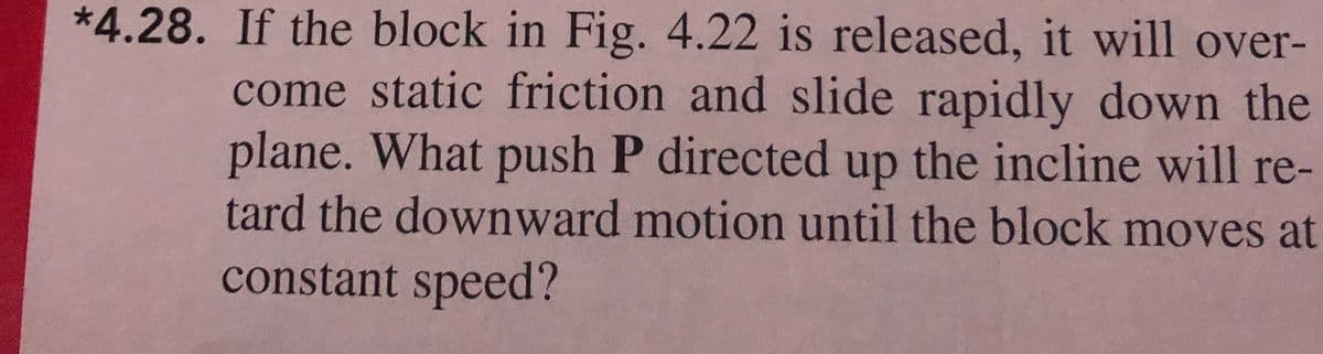 *4.28. If the block in Fig. 4.22 is released, it will over-
come static friction and slide rapidly down the
plane. What push P directed the incline will re-
up
tard the downward motion until the block moves at
constant speed?
