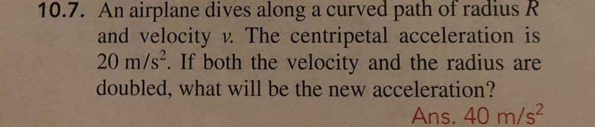 10.7. An airplane dives along a curved path of radius R
and velocity v. The centripetal acceleration is
20 m/s. If both the velocity and the radius are
doubled, what will be the new acceleration?
Ans. 40 m/s?
