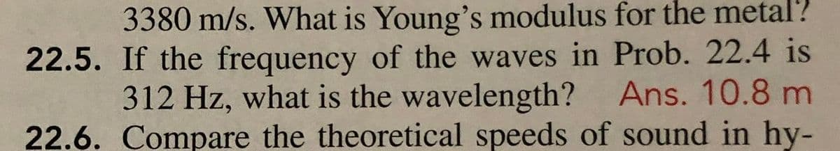 3380 m/s. What is Young's modulus for the metal?
22.5. If the frequency of the waves in Prob. 22.4 is
312 Hz, what is the wavelength? Ans. 10.8 m
22.6. Compare the theoretical speeds of sound in hy-
