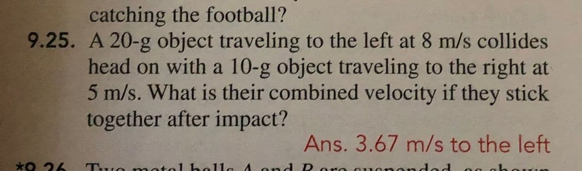 catching the football?
9.25. A 20-g object traveling to the left at 8 m/s collides
head on with a 10-g object traveling to the right at
5 m/s. What is their combined velocity if they stick
together after impact?
Ans. 3.67 m/s to the left
*O 26
Two motol hella A and D oro
