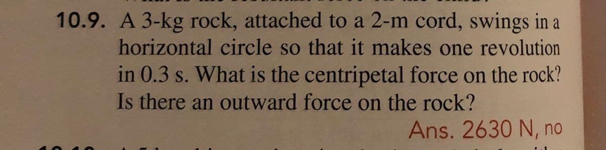 10.9. A 3-kg rock, attached to a 2-m cord, swings in a
horizontal circle so that it makes one revolution
in 0.3 s. What is the centripetal force on the rock?
Is there an outward force on the rock?
Ans. 2630 N, no
