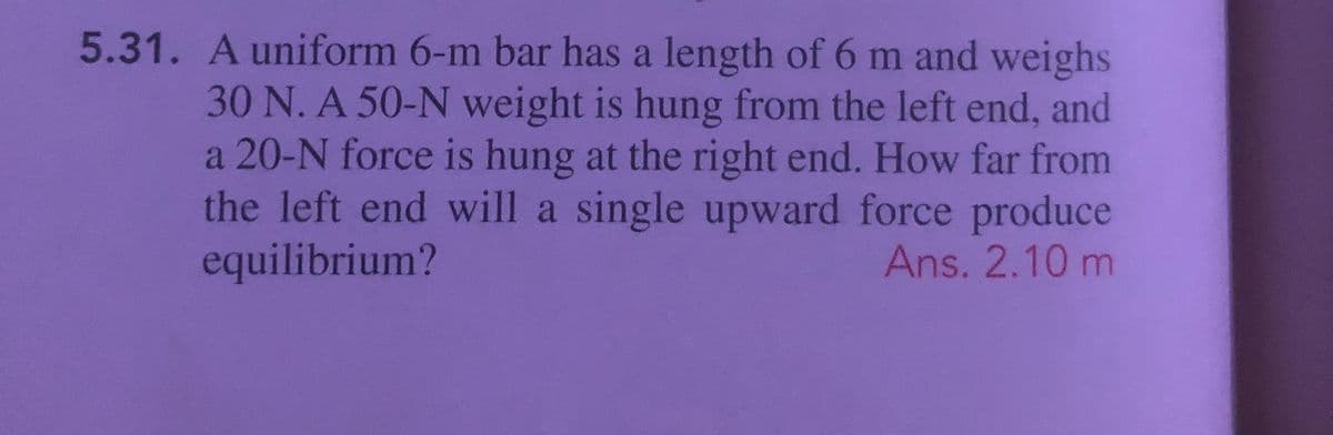 5.31. Auniform 6-m bar has a length of 6 m and weighs
30 N. A 50-N weight is hung from the left end, and
a 20-N force is hung at the right end. How far from
the left end will a single upward force produce
equilibrium?
Ans. 2.10 m
