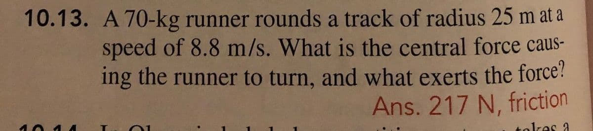 10.13. A 70-kg runner rounds a track of radius 25 m at a
speed of 8.8 m/s. What is the central force caus-
ing the runner to turn, and what exerts the force?
Ans. 217 N, friction
tolkes a
