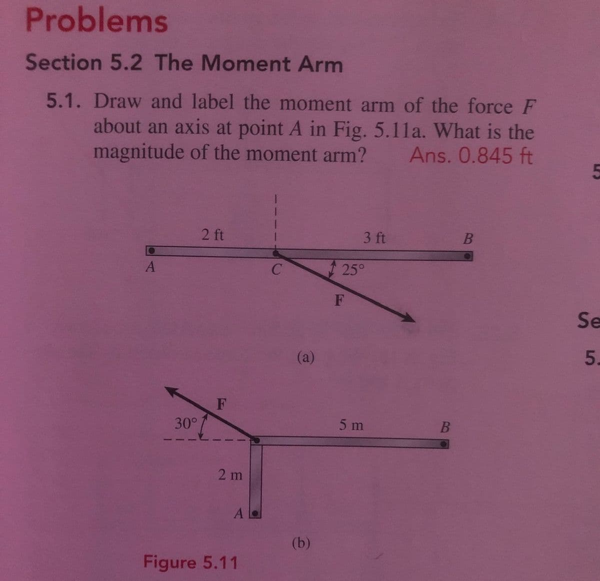 Problems
Section 5.2 The Moment Arm
5.1. Draw and label the moment arm of the force F
about an axis at point A in Fig. 5.11a. What is the
magnitude of the moment arm?
Ans. 0.845 ft
2 ft
3 ft
A
25°
F
Se
(a)
5.
30°
5 m
2 m
A
(b)
Figure 5.11
