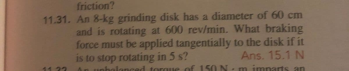 friction?
11.31. An 8-kg grinding disk has a diameter of 60 cm
and is rotating at 600 rev/min. What braking
force must be applied tangentially to the disk if it
Ans. 15.1 N
is to stop rotating in 5 s?
1123
An unhalanced torgue of 150 N, m imparts an
