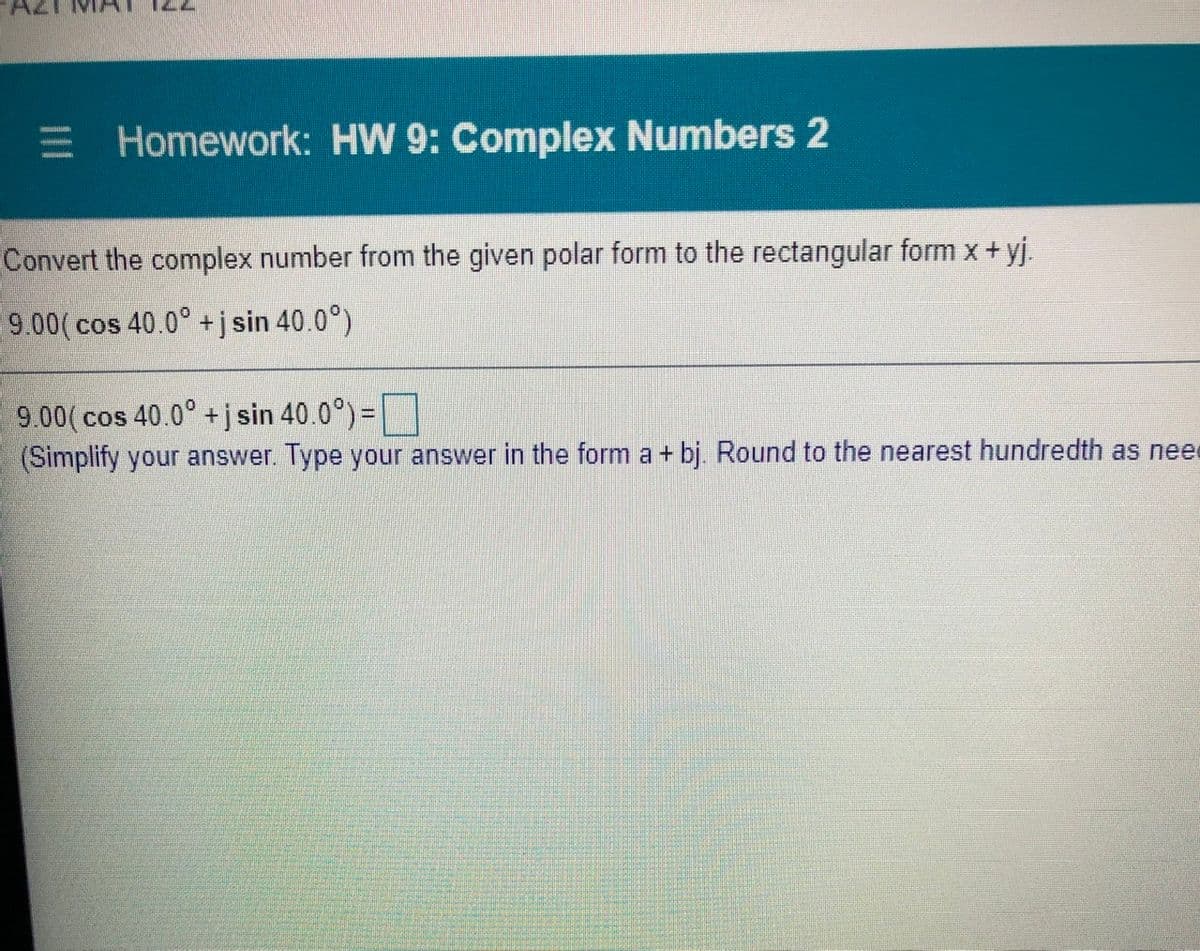 E Homework: HW 9: Complex Numbers 2
Convert the complex number from the given polar form to the rectangular form x +yj.
9.00(cos 40.0° +j sin 40.0°)
9.00( cos 40.0° +j sin 40.0°) =
(Simplify your answer. Type your answer in the form a + bj. Round to the nearest hundredth as need
