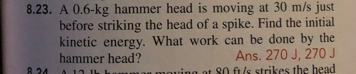 8.23. A 0.6-kg hammer head is moving at 30 m/s just
before striking the head of a spike. Find the initial
kinetic energy. What work can be done by the
Ans. 270 J, 270 J
oving at 80 ft/s strikes the head
hammer head?
8 24
A. 12 1h
