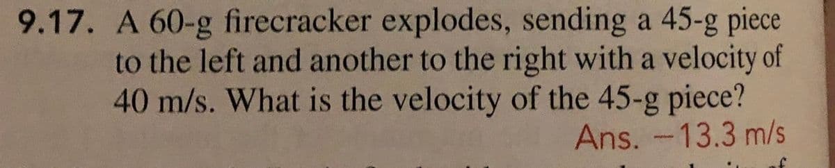 9.17. A 60-g firecracker explodes, sending a 45-g piece
to the left and another to the right with a velocity of
40 m/s. What is the velocity of the 45-g piece?
Ans. -13.3 m/s
