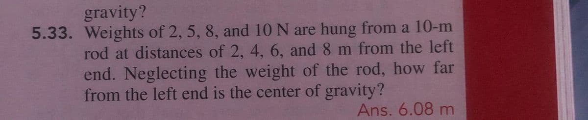 gravity?
5.33. Weights of 2, 5, 8, and 10 N are hung from a 10-m
rod at distances of 2, 4, 6, and 8 m from the left
end. Neglecting the weight of the rod, how far
from the left end is the center of gravity?
Ans. 6.08 m
